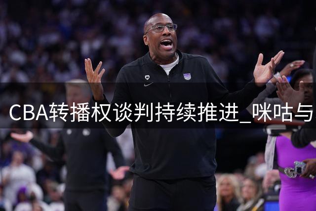 CBA转播权谈判持续推进 咪咕与联盟报价存差距